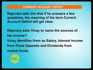 CURRENT ACCOUNT DEFICIT

Rajendra tells him that if he answers a few
questions, the meaning of the term Current
Account Deficit will get clear.
Rajendra asks Vinay to name the sources of
his income?
Vinay identifies them as Salary, Interest income
from Fixed Deposits and Dividends from
mutual funds.

 