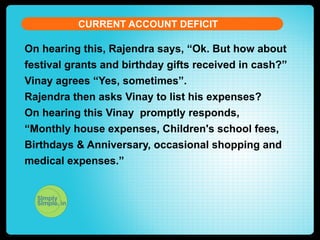 CURRENT ACCOUNT DEFICIT

On hearing this, Rajendra says, “Ok. But how about
festival grants and birthday gifts received in cash?”
Vinay agrees “Yes, sometimes”.
Rajendra then asks Vinay to list his expenses?
On hearing this Vinay promptly responds,
“Monthly house expenses, Children's school fees,
Birthdays & Anniversary, occasional shopping and
medical expenses.”

 