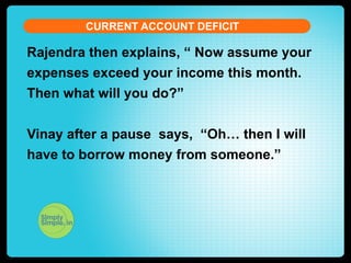 CURRENT ACCOUNT DEFICIT

Rajendra then explains, “ Now assume your
expenses exceed your income this month.
Then what will you do?”
Vinay after a pause says, “Oh… then I will
have to borrow money from someone.”

 