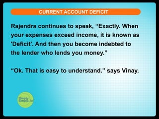 CURRENT ACCOUNT DEFICIT

t

Rajendra continues to speak, “Exactly. When
your expenses exceed income, it is known as
'Deficit'. And then you become indebted to
the lender who lends you money.”
“Ok. That is easy to understand.” says Vinay.

 