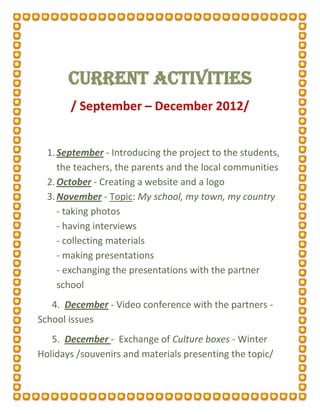 CURRENT ACTIVITIES
       / September – December 2012/


  1. September - Introducing the project to the students,
     the teachers, the parents and the local communities
  2. October - Creating a website and a logo
  3. November - Topic: My school, my town, my country
     - taking photos
     - having interviews
     - collecting materials
     - making presentations
     - exchanging the presentations with the partner
     school
   4. December - Video conference with the partners -
School issues
   5. December - Exchange of Culture boxes - Winter
Holidays /souvenirs and materials presenting the topic/
 