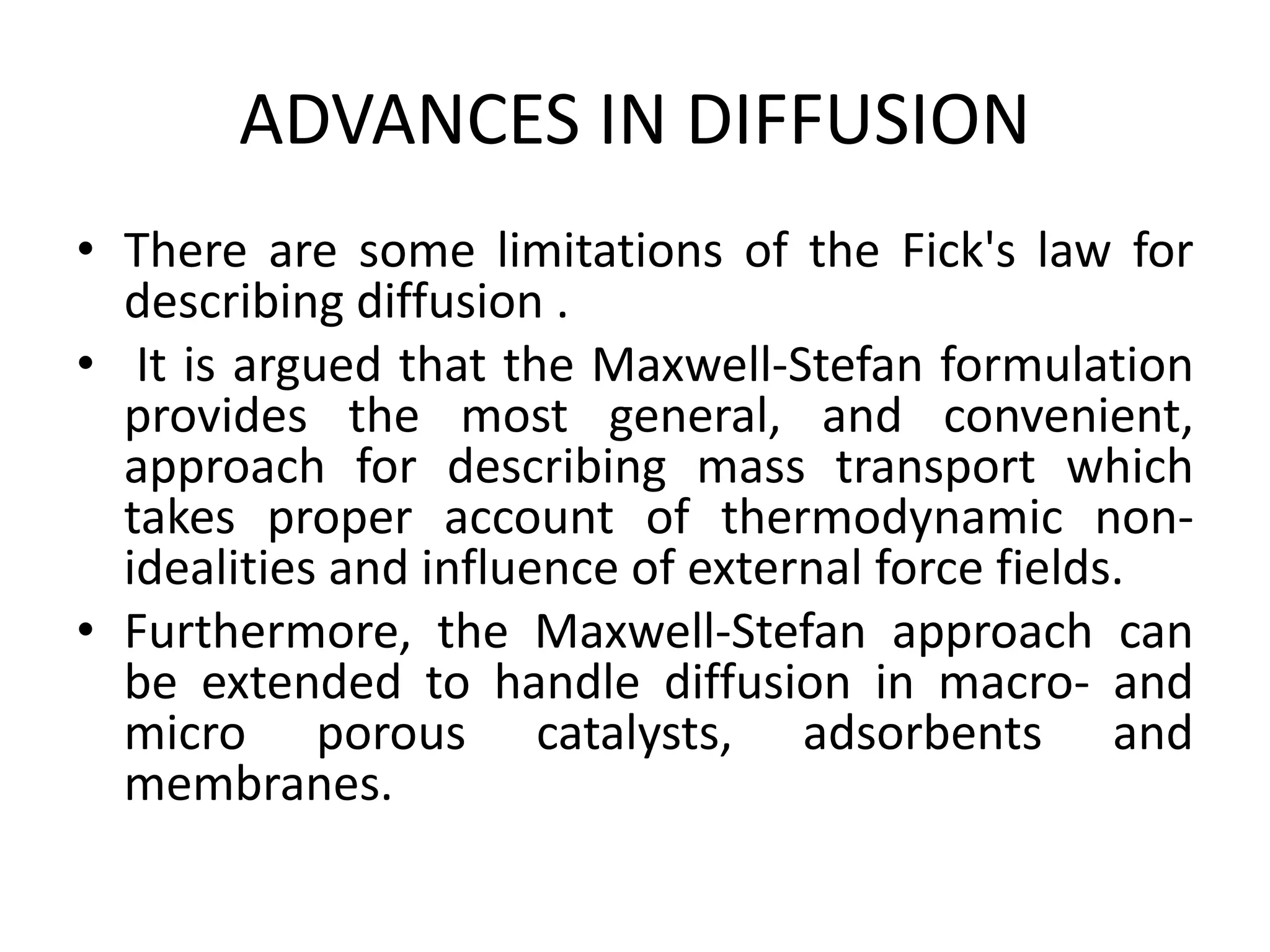 ADVANCES IN DIFFUSION
• There are some limitations of the Fick's law for
describing diffusion .
• It is argued that the Maxwell-Stefan formulation
provides the most general, and convenient,
approach for describing mass transport which
takes proper account of thermodynamic non-
idealities and influence of external force fields.
• Furthermore, the Maxwell-Stefan approach can
be extended to handle diffusion in macro- and
micro porous catalysts, adsorbents and
membranes.
 