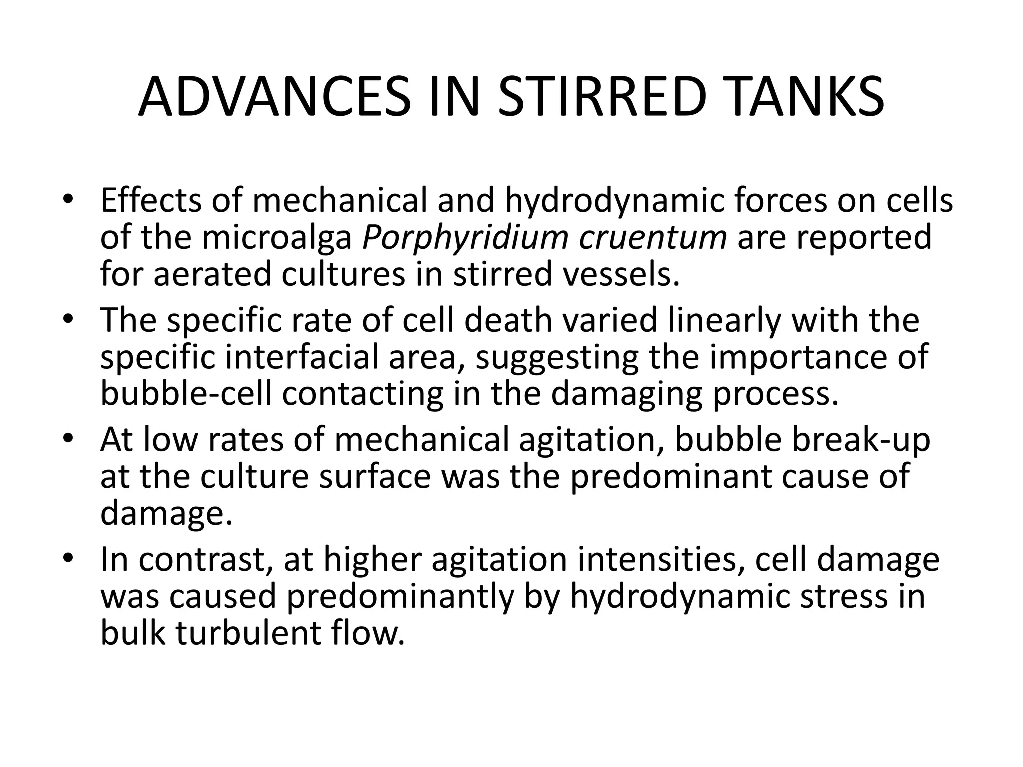 ADVANCES IN STIRRED TANKS
• Effects of mechanical and hydrodynamic forces on cells
of the microalga Porphyridium cruentum are reported
for aerated cultures in stirred vessels.
• The specific rate of cell death varied linearly with the
specific interfacial area, suggesting the importance of
bubble-cell contacting in the damaging process.
• At low rates of mechanical agitation, bubble break-up
at the culture surface was the predominant cause of
damage.
• In contrast, at higher agitation intensities, cell damage
was caused predominantly by hydrodynamic stress in
bulk turbulent flow.
 
