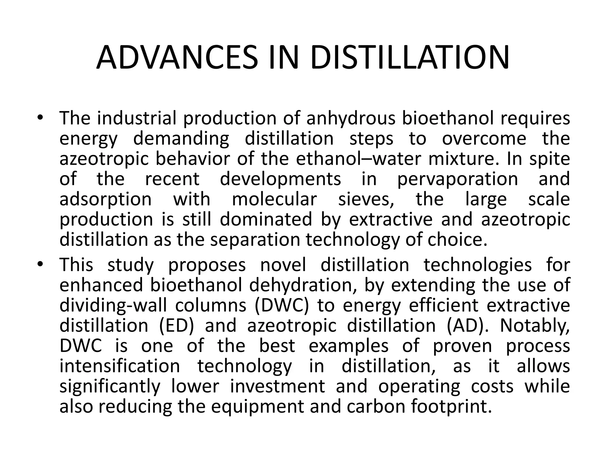 ADVANCES IN DISTILLATION
• The industrial production of anhydrous bioethanol requires
energy demanding distillation steps to overcome the
azeotropic behavior of the ethanol–water mixture. In spite
of the recent developments in pervaporation and
adsorption with molecular sieves, the large scale
production is still dominated by extractive and azeotropic
distillation as the separation technology of choice.
• This study proposes novel distillation technologies for
enhanced bioethanol dehydration, by extending the use of
dividing-wall columns (DWC) to energy efficient extractive
distillation (ED) and azeotropic distillation (AD). Notably,
DWC is one of the best examples of proven process
intensification technology in distillation, as it allows
significantly lower investment and operating costs while
also reducing the equipment and carbon footprint.
 