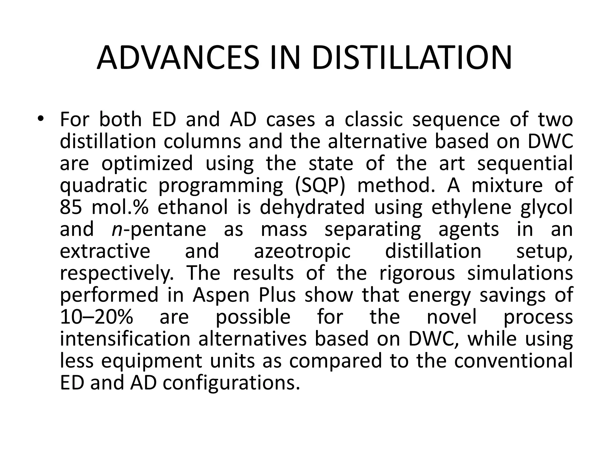 ADVANCES IN DISTILLATION
• For both ED and AD cases a classic sequence of two
distillation columns and the alternative based on DWC
are optimized using the state of the art sequential
quadratic programming (SQP) method. A mixture of
85 mol.% ethanol is dehydrated using ethylene glycol
and n-pentane as mass separating agents in an
extractive and azeotropic distillation setup,
respectively. The results of the rigorous simulations
performed in Aspen Plus show that energy savings of
10–20% are possible for the novel process
intensification alternatives based on DWC, while using
less equipment units as compared to the conventional
ED and AD configurations.
 