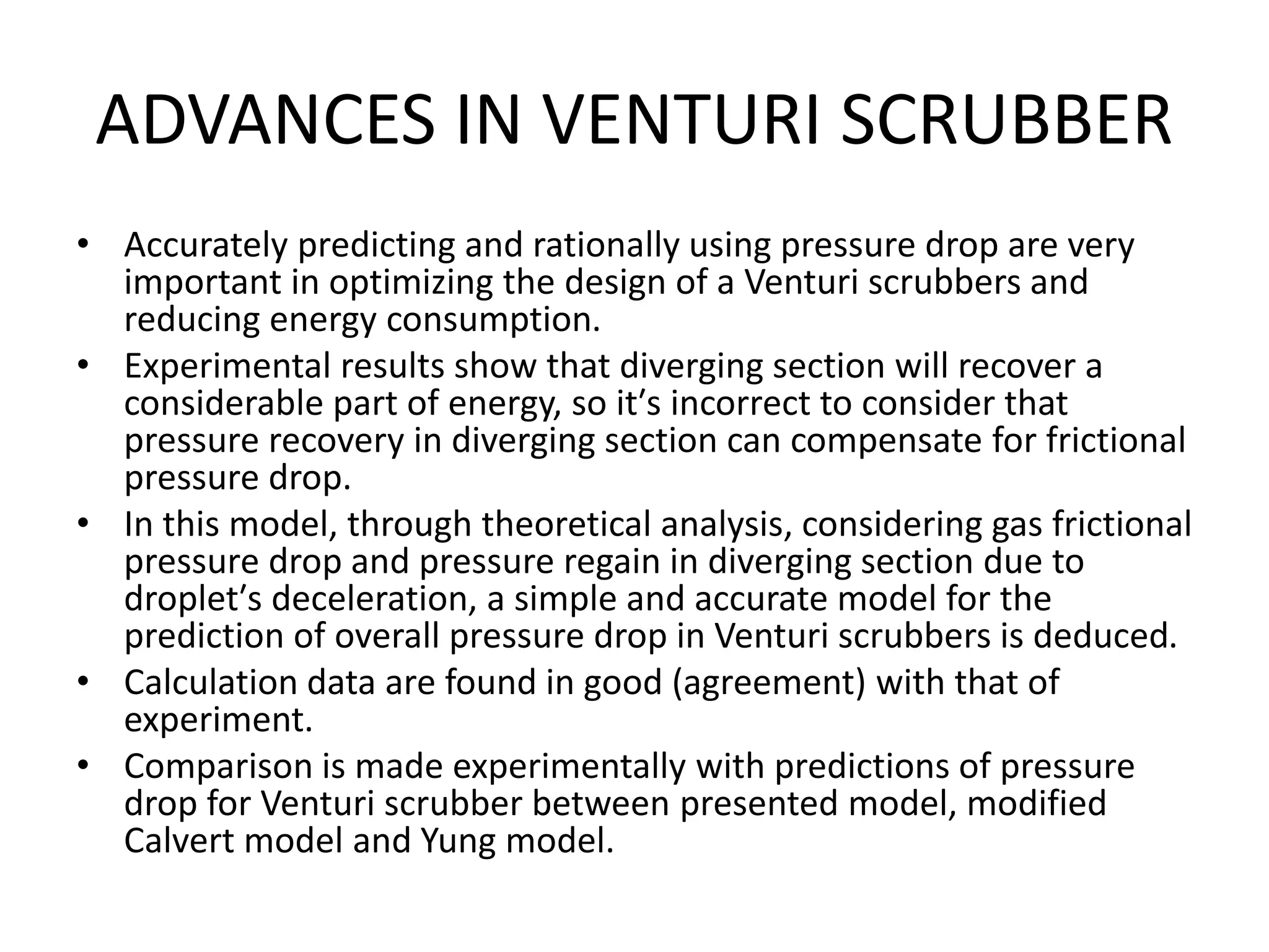 ADVANCES IN VENTURI SCRUBBER
• Accurately predicting and rationally using pressure drop are very
important in optimizing the design of a Venturi scrubbers and
reducing energy consumption.
• Experimental results show that diverging section will recover a
considerable part of energy, so it′s incorrect to consider that
pressure recovery in diverging section can compensate for frictional
pressure drop.
• In this model, through theoretical analysis, considering gas frictional
pressure drop and pressure regain in diverging section due to
droplet′s deceleration, a simple and accurate model for the
prediction of overall pressure drop in Venturi scrubbers is deduced.
• Calculation data are found in good (agreement) with that of
experiment.
• Comparison is made experimentally with predictions of pressure
drop for Venturi scrubber between presented model, modified
Calvert model and Yung model.
 