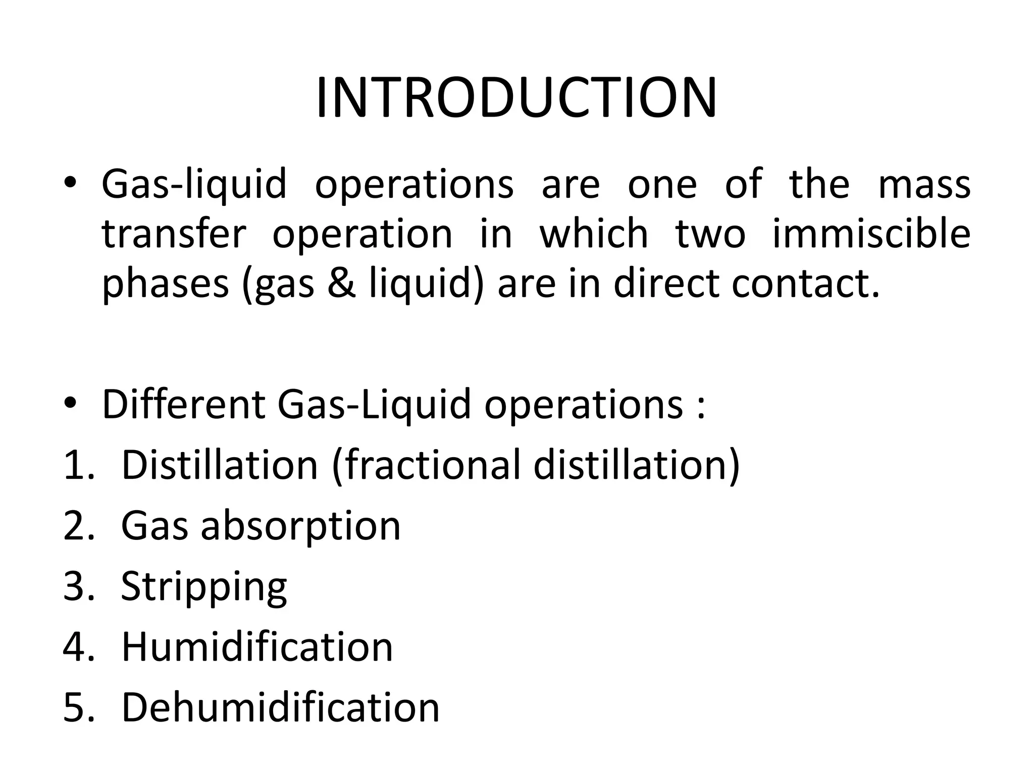 INTRODUCTION
• Gas-liquid operations are one of the mass
transfer operation in which two immiscible
phases (gas & liquid) are in direct contact.
• Different Gas-Liquid operations :
1. Distillation (fractional distillation)
2. Gas absorption
3. Stripping
4. Humidification
5. Dehumidification
 