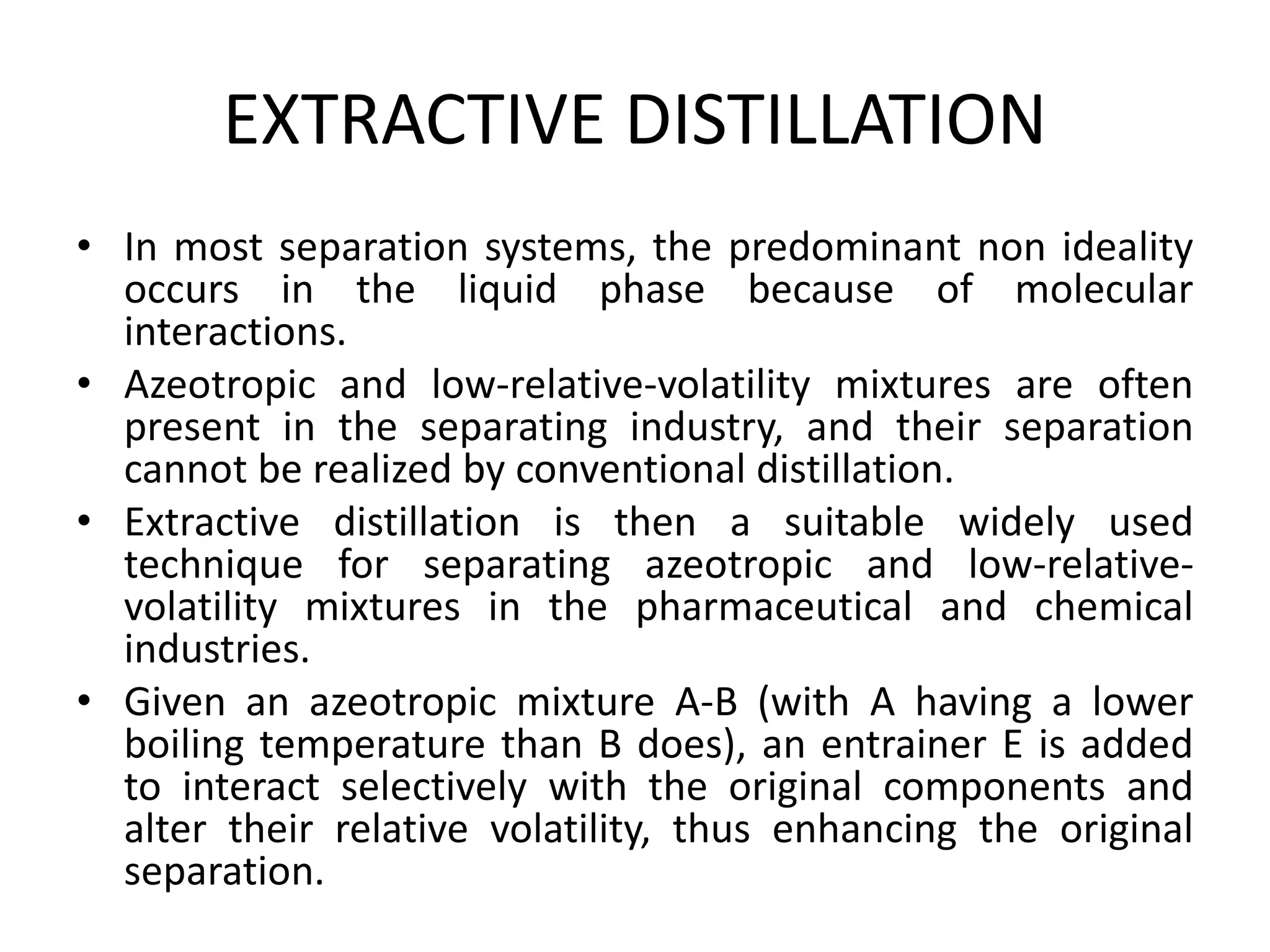 EXTRACTIVE DISTILLATION
• In most separation systems, the predominant non ideality
occurs in the liquid phase because of molecular
interactions.
• Azeotropic and low-relative-volatility mixtures are often
present in the separating industry, and their separation
cannot be realized by conventional distillation.
• Extractive distillation is then a suitable widely used
technique for separating azeotropic and low-relative-
volatility mixtures in the pharmaceutical and chemical
industries.
• Given an azeotropic mixture A-B (with A having a lower
boiling temperature than B does), an entrainer E is added
to interact selectively with the original components and
alter their relative volatility, thus enhancing the original
separation.
 
