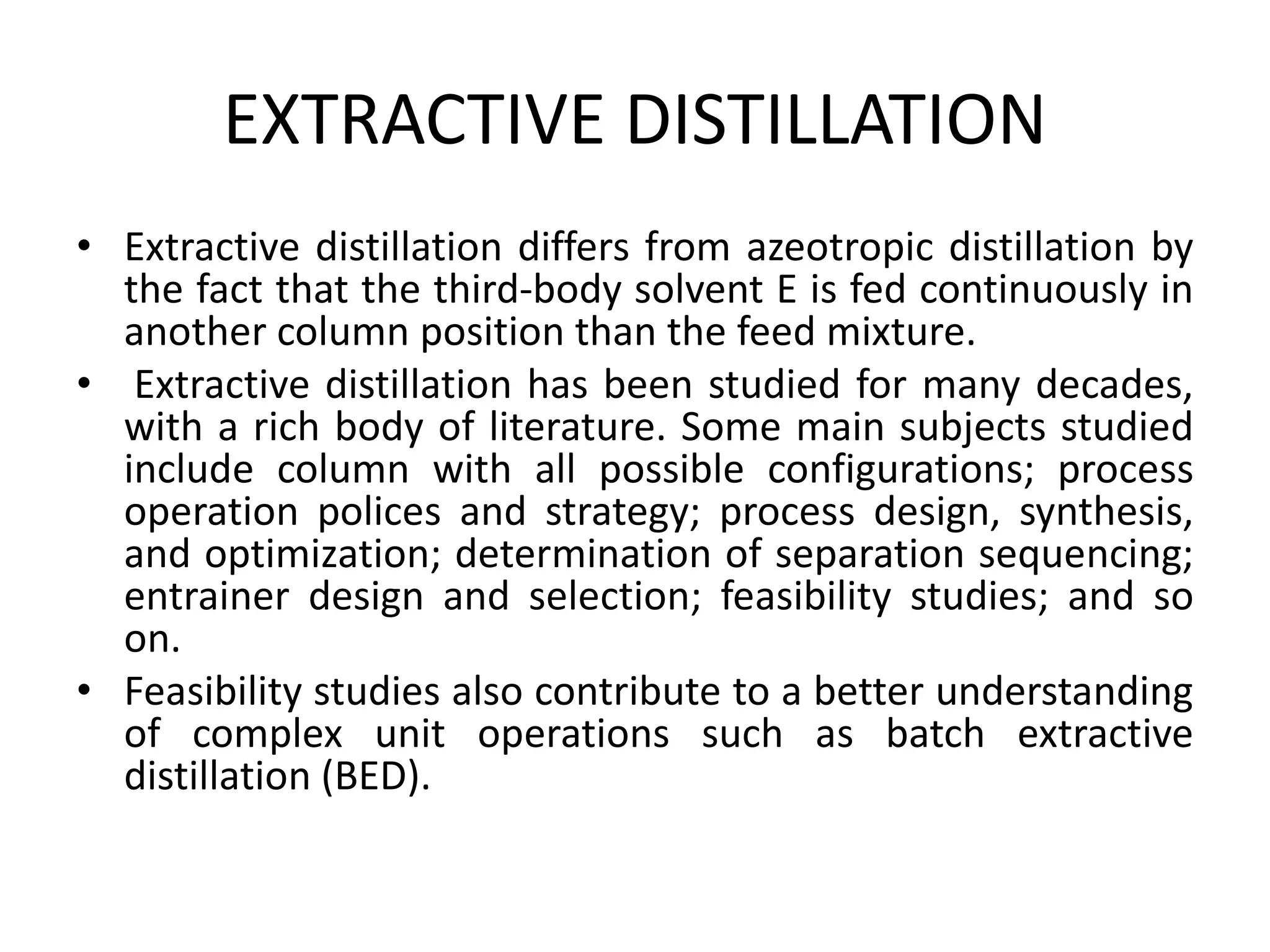 EXTRACTIVE DISTILLATION
• Extractive distillation differs from azeotropic distillation by
the fact that the third-body solvent E is fed continuously in
another column position than the feed mixture.
• Extractive distillation has been studied for many decades,
with a rich body of literature. Some main subjects studied
include column with all possible configurations; process
operation polices and strategy; process design, synthesis,
and optimization; determination of separation sequencing;
entrainer design and selection; feasibility studies; and so
on.
• Feasibility studies also contribute to a better understanding
of complex unit operations such as batch extractive
distillation (BED).
 