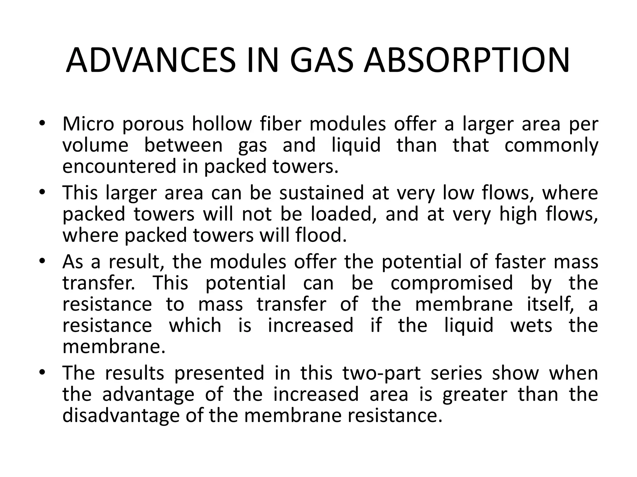 ADVANCES IN GAS ABSORPTION
• Micro porous hollow fiber modules offer a larger area per
volume between gas and liquid than that commonly
encountered in packed towers.
• This larger area can be sustained at very low flows, where
packed towers will not be loaded, and at very high flows,
where packed towers will flood.
• As a result, the modules offer the potential of faster mass
transfer. This potential can be compromised by the
resistance to mass transfer of the membrane itself, a
resistance which is increased if the liquid wets the
membrane.
• The results presented in this two-part series show when
the advantage of the increased area is greater than the
disadvantage of the membrane resistance.
 