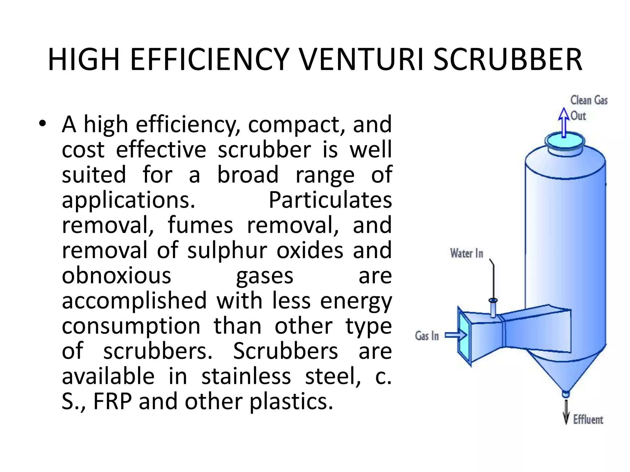 HIGH EFFICIENCY VENTURI SCRUBBER
• A high efficiency, compact, and
cost effective scrubber is well
suited for a broad range of
applications. Particulates
removal, fumes removal, and
removal of sulphur oxides and
obnoxious gases are
accomplished with less energy
consumption than other type
of scrubbers. Scrubbers are
available in stainless steel, c.
S., FRP and other plastics.
 