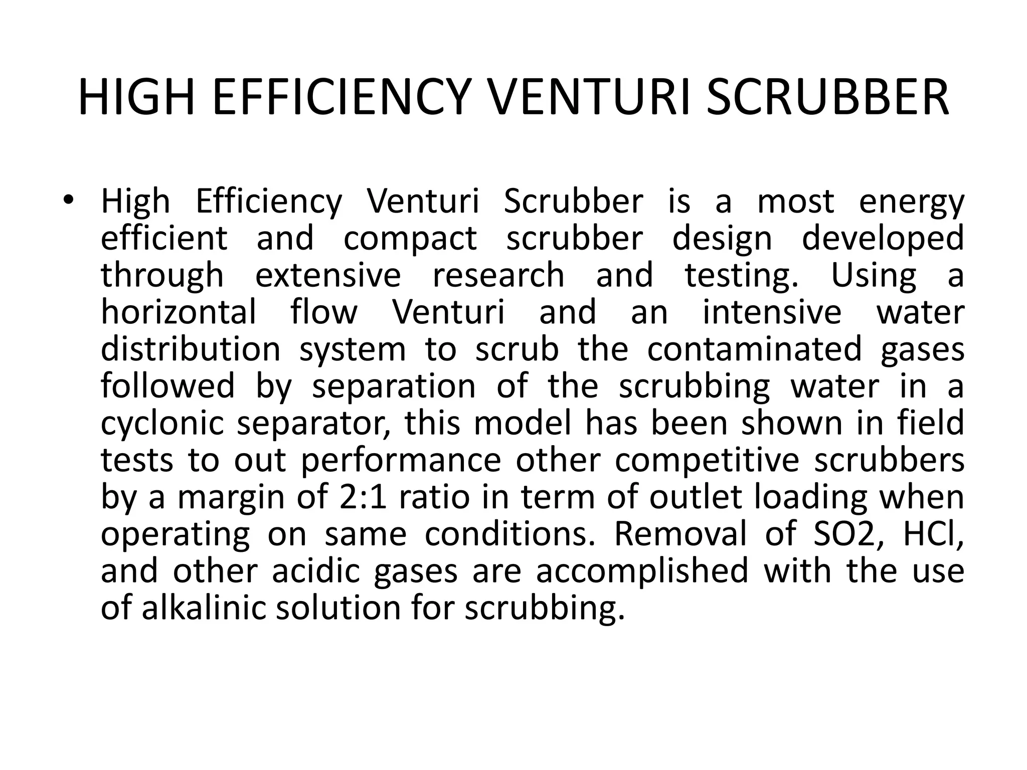 HIGH EFFICIENCY VENTURI SCRUBBER
• High Efficiency Venturi Scrubber is a most energy
efficient and compact scrubber design developed
through extensive research and testing. Using a
horizontal flow Venturi and an intensive water
distribution system to scrub the contaminated gases
followed by separation of the scrubbing water in a
cyclonic separator, this model has been shown in field
tests to out performance other competitive scrubbers
by a margin of 2:1 ratio in term of outlet loading when
operating on same conditions. Removal of SO2, HCl,
and other acidic gases are accomplished with the use
of alkalinic solution for scrubbing.
 