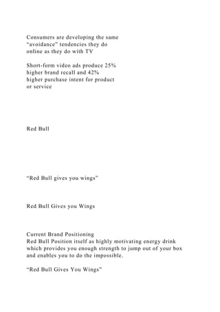 Consumers are developing the same
“avoidance” tendencies they do
online as they do with TV
Short-form video ads produce 25%
higher brand recall and 42%
higher purchase intent for product
or service
Red Bull
“Red Bull gives you wings”
Red Bull Gives you Wings
Current Brand Positioning
Red Bull Position itself as highly motivating energy drink
which provides you enough strength to jump out of your box
and enables you to do the impossible.
“Red Bull Gives You Wings”
 