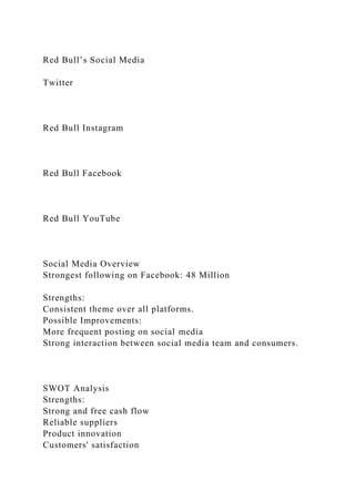Red Bull’s Social Media
Twitter
Red Bull Instagram
Red Bull Facebook
Red Bull YouTube
Social Media Overview
Strongest following on Facebook: 48 Million
Strengths:
Consistent theme over all platforms.
Possible Improvements:
More frequent posting on social media
Strong interaction between social media team and consumers.
SWOT Analysis
Strengths:
Strong and free cash flow
Reliable suppliers
Product innovation
Customers' satisfaction
 