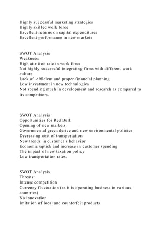 Highly successful marketing strategies
Highly skilled work force
Excellent returns on capital expenditures
Excellent performance in new markets
SWOT Analysis
Weakness:
High attrition rate in work force
Not highly successful integrating firms with different work
culture
Lack of efficient and proper financial planning
Low investment in new technologies
Not spending much in development and research as compared to
its competitors.
SWOT Analysis
Opportunities for Red Bull:
Opening of new markets
Governmental green derive and new environmental policies
Decreasing cost of transportation
New trends in customer’s behavior
Economic uptick and increase in customer spending
The impact of new taxation policy
Low transportation rates.
SWOT Analysis
Threats:
Intense competition
Currency fluctuation (as it is operating business in various
countries).
No innovation
Imitation of local and counterfeit products
 