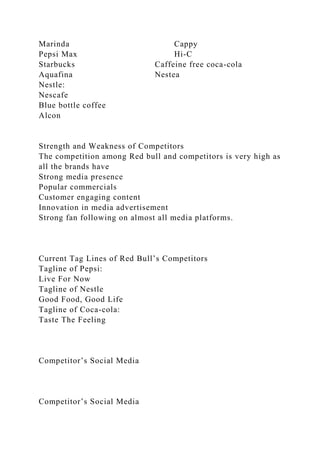 Marinda Cappy
Pepsi Max Hi-C
Starbucks Caffeine free coca-cola
Aquafina Nestea
Nestle:
Nescafe
Blue bottle coffee
Alcon
Strength and Weakness of Competitors
The competition among Red bull and competitors is very high as
all the brands have
Strong media presence
Popular commercials
Customer engaging content
Innovation in media advertisement
Strong fan following on almost all media platforms.
Current Tag Lines of Red Bull’s Competitors
Tagline of Pepsi:
Live For Now
Tagline of Nestle
Good Food, Good Life
Tagline of Coca-cola:
Taste The Feeling
Competitor’s Social Media
Competitor’s Social Media
 