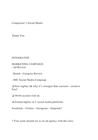 Competitor’s Social Media
Thank You
INTEGRATED
MARKETING CAMPAIGN
‒Ad Review
‒Brand—Category Review
‒IMC Social Media Campaign
❑ New tagline (& why it’s stronger than current)—creative
brief
❑ 30-60 second viral ad
❑ Extend tagline in 3 social media platforms
Facebook—Twitter—Instagram—Snapchat?
• Your team should act as an ad agency with the class
 