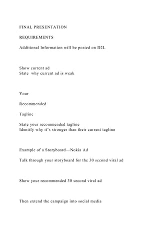 FINAL PRESENTATION
REQUIREMENTS
Additional Information will be posted on D2L
Show current ad
State why current ad is weak
Your
Recommended
Tagline
State your recommended tagline
Identify why it’s stronger than their current tagline
Example of a Storyboard—Nokia Ad
Talk through your storyboard for the 30 second viral ad
Show your recommended 30 second viral ad
Then extend the campaign into social media
 