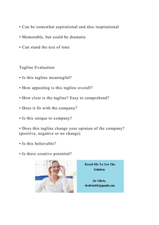 • Can be somewhat aspirational and also inspirational
• Memorable, but could be dramatic
• Can stand the test of time
Tagline Evaluation
• Is this tagline meaningful?
• How appealing is this tagline overall?
• How clear is the tagline? Easy to comprehend?
• Does it fit with the company?
• Is this unique to company?
• Does this tagline change your opinion of the company?
(positive, negative or no change)
• Is this believable?
• Is there creative potential?
 