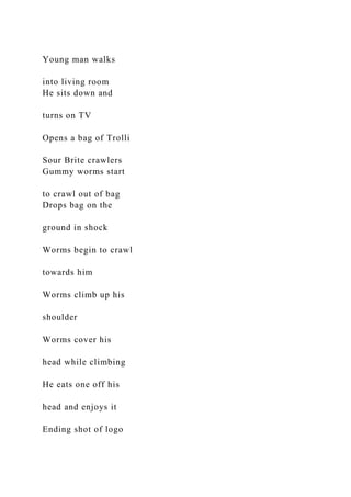 Young man walks
into living room
He sits down and
turns on TV
Opens a bag of Trolli
Sour Brite crawlers
Gummy worms start
to crawl out of bag
Drops bag on the
ground in shock
Worms begin to crawl
towards him
Worms climb up his
shoulder
Worms cover his
head while climbing
He eats one off his
head and enjoys it
Ending shot of logo
 