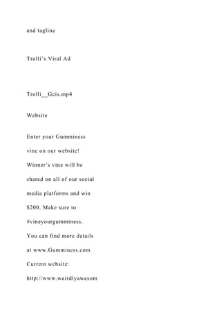 and tagline
Trolli’s Viral Ad
Trolli__Geis.mp4
Website
Enter your Gumminess
vine on our website!
Winner’s vine will be
shared on all of our social
media platforms and win
$200. Make sure to
#vineyourgumminess.
You can find more details
at www.Gumminess.com
Current website:
http://www.weirdlyawesom
 