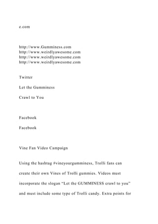 e.com
http://www.Gumminess.com
http://www.weirdlyawesome.com
http://www.weirdlyawesome.com
http://www.weirdlyawesome.com
Twitter
Let the Gumminess
Crawl to You
Facebook
Facebook
Vine Fan Video Campaign
Using the hashtag #vineyourgumminess, Trolli fans can
create their own Vines of Trolli gummies. Videos must
incorporate the slogan “Let the GUMMINESS crawl to you”
and must include some type of Trolli candy. Extra points for
 