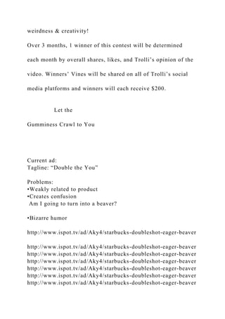 weirdness & creativity!
Over 3 months, 1 winner of this contest will be determined
each month by overall shares, likes, and Trolli’s opinion of the
video. Winners’ Vines will be shared on all of Trolli’s social
media platforms and winners will each receive $200.
Let the
Gumminess Crawl to You
Current ad:
Tagline: “Double the You”
Problems:
•Weakly related to product
•Creates confusion
Am I going to turn into a beaver?
•Bizarre humor
http://www.ispot.tv/ad/Aky4/starbucks-doubleshot-eager-beaver
http://www.ispot.tv/ad/Aky4/starbucks-doubleshot-eager-beaver
http://www.ispot.tv/ad/Aky4/starbucks-doubleshot-eager-beaver
http://www.ispot.tv/ad/Aky4/starbucks-doubleshot-eager-beaver
http://www.ispot.tv/ad/Aky4/starbucks-doubleshot-eager-beaver
http://www.ispot.tv/ad/Aky4/starbucks-doubleshot-eager-beaver
http://www.ispot.tv/ad/Aky4/starbucks-doubleshot-eager-beaver
 