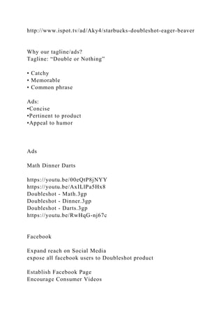 http://www.ispot.tv/ad/Aky4/starbucks-doubleshot-eager-beaver
Why our tagline/ads?
Tagline: “Double or Nothing”
• Catchy
• Memorable
• Common phrase
Ads:
•Concise
•Pertinent to product
•Appeal to humor
Ads
Math Dinner Darts
https://youtu.be/00eQtP8jNYY
https://youtu.be/AxILlPa5Hx8
Doubleshot - Math.3gp
Doubleshot - Dinner.3gp
Doubleshot - Darts.3gp
https://youtu.be/RwHqG-nj67c
Facebook
Expand reach on Social Media
expose all facebook users to Doubleshot product
Establish Facebook Page
Encourage Consumer Videos
 