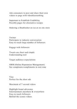 Ask consumers to post and share their own
videos to page with #doubleornothing
Important to Establish Credibility
Possible pages for alternative recipes
Ordering a Doubleshot on ice at on site store
Twitter
Participate in industry conversation
Easy to reach large number of followers
Engage with followers
Tweets are short and simple
Understanding tool
Target audience expectations
ORM (Online Reputation Management)
See complaints/compliments in real-time
Vine
Perfect for the short ads
Maximum of 7 second videos
Highlight brand advocates
Entertainment anywhere & everywhere
Easy to reach followers
Behind the scenes videos
 