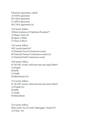 Electricity agreement, called?
A) PASA agreement
B) TASA agreement
C) APSA agreement
D) CASA agreement (A)
18-Current Affairs:
Official residence of Tajikistan President??
A) Bagh e Iram (A)
B) Qasar e Millat
C) None of above
19-Current Affairs:
NFC award stand for?
A) National Fiscal Commission award
B) National Finance Commission award (A)
C) National Field Commission award
20-Current Affairs:
In 7th NFC award, which province got major Share?
A) Punjab
B) KPK
C) Sindh
D) Balochistan (A)
21-Current Affairs:
In 7th NFC award, which province got minor Share?
A) Punjab (A)
B) KPK
C) Sindh
D) Balochistan
22-Current Affairs:
Most costly Tea of world "dahongpao" found in??
A) China (A)
 
