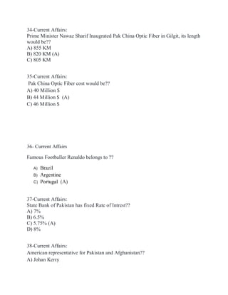 34-Current Affairs:
Prime Minister Nawaz Sharif Inaugrated Pak China Optic Fiber in Gilgit, its length
would be??
A) 855 KM
B) 820 KM (A)
C) 805 KM
35-Current Affairs:
Pak China Optic Fiber cost would be??
A) 40 Million $
B) 44 Million $ (A)
C) 46 Million $
36- Current Affairs
Famous Footballer Renaldo belongs to ??
A) Brazil
B) Argentine
C) Portugal (A)
37-Current Affairs:
State Bank of Pakistan has fixed Rate of Intrest??
A) 7%
B) 6.5%
C) 5.75% (A)
D) 8%
38-Current Affairs:
American representative for Pakistan and Afghanistan??
A) Johan Kerry
 
