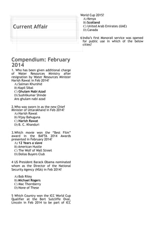 Current Affair 
Compendium: February 
2014 
1. Who has been given additional charge 
of Water Resources Ministry after 
resignation by Water Resources Minister 
Harish Rawat in Feb 2014? 
A) Salman Khurshid 
B) Kapil Sibal 
C) Ghulam Nabi Azad 
D) Sushilkumar Shinde 
Ans ghulam nabi azad 
2.Who was sworn in as the new Chief 
Minister of Uttarakhand in Feb 2014? 
A) Harish Rawat 
B) Vijay Bahuguna 
C) Harish Rawat 
D) B. C. Khanduri 
3.Which movie won the “Best Film” 
award in the BAFTA 2014 Awards 
presented in February 2014? 
A) 12 Years a slave 
B) American Hustle 
C) The Wolf of Wall Street 
D) Dollas Buyers Club 
4 US President Barack Obama nominated 
whom as the Director of the National 
Security Agency (NSA) in Feb 2014? 
A) Bob Riley 
B) Michael Rogers 
C) Mac Thornberry 
D) None of These 
5 Which Country won the ICC World Cup 
Qualifier at the Bert Sutcliffe Oval, 
Lincoln in Feb 2014 to be part of ICC 
World Cup 2015? 
A) Kenya 
B) Scotland 
C) United Arab Emirates (UAE) 
D) Canada 
6 India’s first Monorail service was opened 
for public use in which of the below 
cities? 
 