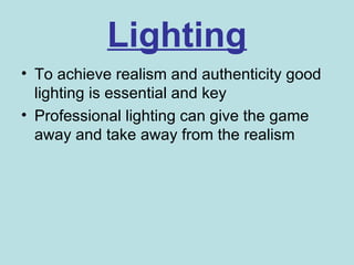 Lighting
• To achieve realism and authenticity good
  lighting is essential and key
• Professional lighting can give the game
  away and take away from the realism
 