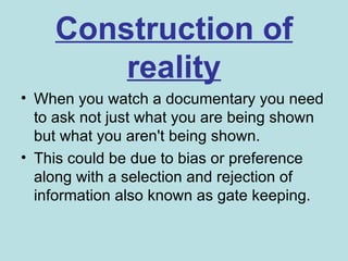 Construction of
        reality
• When you watch a documentary you need
  to ask not just what you are being shown
  but what you aren't being shown.
• This could be due to bias or preference
  along with a selection and rejection of
  information also known as gate keeping.
 