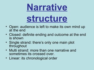 Narrative
            structure
• Open: audience is left to make its own mind up
  at the end
• Closed: definite ending and outcome at the end
  is shown
• Single strand: there’s only one main plot
  throughout
• Multi strand: more than one narrative and
  sometimes its crossed over.
• Linear: its chronological order
 