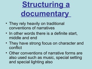 Structuring a
        documentary
• They rely heavily on traditional
  conventions of narratives
• In other words there is a definite start,
  middle and end
• They have strong focus on character and
  conflict
• Other conventions of narrative forms are
  also used such as music, special setting
  and special lighting also
 