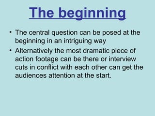 The beginning
• The central question can be posed at the
  beginning in an intriguing way
• Alternatively the most dramatic piece of
  action footage can be there or interview
  cuts in conflict with each other can get the
  audiences attention at the start.
 