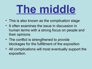The middle
• This is also known as the complication stage
• It often examines the issue in discussion in
  human terms with a strong focus on people and
  their opinions
• The conflict is strengthened to provide
  blockages for the fulfillment of the exposition
• All complications will most eventually support the
  exposition.
 