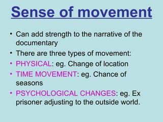 Sense of movement
• Can add strength to the narrative of the
  documentary
• There are three types of movement:
• PHYSICAL: eg. Change of location
• TIME MOVEMENT: eg. Chance of
  seasons
• PSYCHOLOGICAL CHANGES: eg. Ex
  prisoner adjusting to the outside world.
 