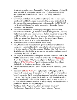 fumed and protesting over a film mocking Prophet Mohammed in Libya. He
is the second U.S. ambassador who had been killed during an outstation
posting since the death of Adolph Dubs in 1979 during his tenure in
Afghanistan.
Government on 11 September 2012 reduced interest rates on rescheduled
crop loans from 12 to 7 per cent in drought-affected areas for this fiscal. It
also increased the number of guaranteed work days under the MGNREGA to
150 days from 100 days.Four Indian states namely Karnataka, Gujarat,
Maharashtra and Rajasthan
Massachusetts Institute of Technology (MIT) topping the list of best
universities issued by the QS World University Rankings for 2011-2012 for
the first time that there is a massive rise in the tech-based universities of the
world. Cambridge University that had managed to be at second position in
the list has seen a slight depression from its first slot, whereas Harvard
University was ranked to be at third position in the list.
International union for conservation of nature (iucn)
India, Myanmar and Thailand on 10 September 2012 reviewed trilateral
connectivity project and decided to make all efforts to implement this by
2016 at the meeting of the India-Myanmar-Thailand Joint Task Force, in
New Delhi. they also decided to take steps to harmonisation of customs and
immigration procedures at border
Jeet Thayil, Kerela born novelist 53 years, has been shortlisted for £ 50,000
the Man Booker Prize for the year 2012 for his debut novel Narcopolis.
Before this in the year 2008, Arvind Adiga won the booker prize for his
debut novel The White Tiger. Apart from them Arundhati Roy, Salman
Rushdie, Kiran Desai were also booker prize winner,
Vice president of India Hamid Ansari released the book “Muslim in Indian
cities”
US swimmer Michel Phelps, who is playing his 4th Olympics, with this
victory took his individual Olympic tally to 19 (15 gold, two silver and two
bronze), surpassing the 18 won by Soviet gymnast Larisa Latynina between
1956 and 1964. He first swam at the Olympics in 2000 Sydney Olympics,
when he was just 15. He became the youngest American male swimmer in
68 years. Phelps has to his credit the record of winning maximum number of
gold medals (8) won in a single Olympics,
On 31 july United Progressive Alliance government allocated P
Chaidambaram the portfolio of Union Finance Ministry. Previously

 