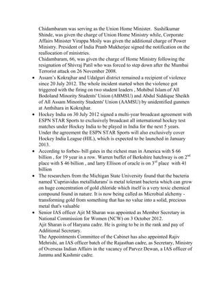 Chidambaram was serving as the Union Home Minister. Sushilkumar
Shinde, was given the charge of Union Home Ministry while, Corporate
Affairs Minister Virappa Moily was given the additional charge of Power
Ministry. President of India Pranb Mukherjee signed the notification on the
reallocation of ministries.
Chidambaram, 66, was given the charge of Home Ministry following the
resignation of Shivraj Patil who was forced to step down after the Mumbai
Terrorist attack on 26 November 2008.
Assam’s Kokrajhar and Udalguri district remained a recipient of violence
since 20 July 2012. The whole incident started when the violence got
triggered with the firing on two student leaders , Mohibul Islam of All
Bodoland Minority Students' Union (ABMSU) and Abdul Siddique Sheikh
of All Assam Minority Students' Union (AAMSU) by unidentified gunmen
at Anthihara in Kokrajhar.
Hockey India on 30 July 2012 signed a multi-year broadcast agreement with
ESPN STAR Sports to exclusively broadcast all international hockey test
matches under Hockey India to be played in India for the next 5 years.
Under the agreement the ESPN STAR Sports will also exclusively cover
Hockey India League (HIL), which is expected to be launched in January
2013.
According to forbes- bill gates in the richest man in America with $ 66
billion , for 19 year in a row. Warren buffet of Berkshire hatchway is on 2nd
place with $ 46 billion , and larry Ellison of oracle is on 3rd place with 41
billion
The researchers from the Michigan State University found that the bacteria
named 'Cupriavidus metallidurans' is metal tolerant bacteria which can grow
on huge concentration of gold chloride which itself is a very toxic chemical
compound found in nature. It is now being called as Microbial alchemy transforming gold from something that has no value into a solid, precious
metal that's valuable
Senior IAS officer Ajit M Sharan was appointed as Member Secretary in
National Commission for Women (NCW) on 3 October 2012.
Ajit Sharan is of Haryana cadre. He is going to be in the rank and pay of
Additional Secretary.
The Appointments Committee of the Cabinet has also appointed Rajiv
Mehrishi, an IAS officer batch of the Rajasthan cadre, as Secretary, Ministry
of Overseas Indian Affairs in the vacancy of Parvez Dewan, a IAS officer of
Jammu and Kashmir cadre.

 