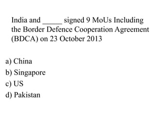 India and _____ signed 9 MoUs Including
the Border Defence Cooperation Agreement
(BDCA) on 23 October 2013
a) China
b) Singapore
c) US
d) Pakistan
 