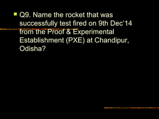  Q9. Name the rocket that was 
successfully test fired on 9th Dec’14 
from the Proof & Experimental 
Establishment (PXE) at Chandipur, 
Odisha? 
 