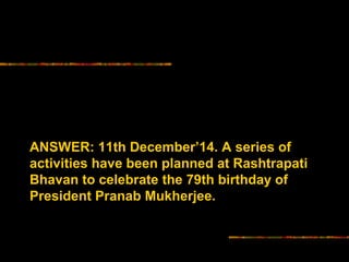 ANSWER: 11th December’14. A series of 
activities have been planned at Rashtrapati 
Bhavan to celebrate the 79th birthday of 
President Pranab Mukherjee. 
 