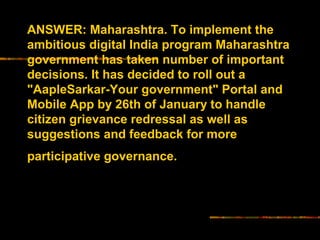 ANSWER: Maharashtra. To implement the 
ambitious digital India program Maharashtra 
government has taken number of important 
decisions. It has decided to roll out a 
"AapleSarkar-Your government" Portal and 
Mobile App by 26th of January to handle 
citizen grievance redressal as well as 
suggestions and feedback for more 
participative governance. 
