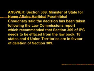 ANSWER: Section 309. Minister of State for 
Home Affairs Haribhai Parathibhai 
Choudhary said the decision has been taken 
following the Law Commissions report 
which recommended that Section 309 of IPC 
needs to be effaced from the law book. 18 
states and 4 Union Territories are in favour 
of deletion of Section 309. 
 
