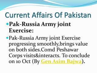 Current Affairs Of Pakistan
Pak-Russia Army joint
Exercise:
Pak-Russia Army joint Exercise
progressing smoothly,brings value
on both sides.Comd Peshawar
Corps visits&interacts. To conclude
on 10 Oct (By Gen Asim Bajwa).
 