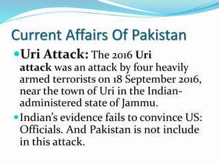 Current Affairs Of Pakistan
Uri Attack: The 2016 Uri
attack was an attack by four heavily
armed terrorists on 18 September 2016,
near the town of Uri in the Indian-
administered state of Jammu.
Indian’s evidence fails to convince US:
Officials. And Pakistan is not include
in this attack.
 