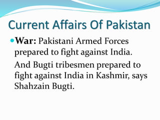 Current Affairs Of Pakistan
War: Pakistani Armed Forces
prepared to fight against India.
And Bugti tribesmen prepared to
fight against India in Kashmir, says
Shahzain Bugti.
 