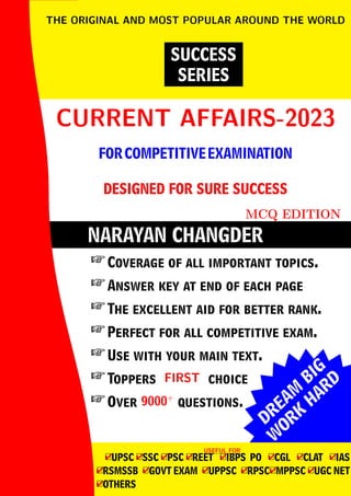 DREAM
BIG
W
ORK
H
ARD
NARAYAN CHANGDER
CURRENT AFFAIRS-2023
CURRENT AFFAIRS-2023
FORCOMPETITIVEEXAMINATION
DESIGNED FOR SURE SUCCESS
MCQ EDITION
SUCCESS
SERIES
THE ORIGINAL AND MOST POPULAR AROUND THE WORLD
 Coverage of all important topics.
 Answer key at end of each page
 The excellent aid for better rank.
 Perfect for all competitive exam.
 Use with your main text.
 Toppers FIRST
FIRST choice
 Over 9000+
9000+
questions.
USEFUL FOR
USEFUL FOR
4
□UPSC 4
□SSC 4
□PSC 4
□REET 4
□IBPS PO 4
□CGL 4
□CLAT 4
□IAS
4
□RSMSSB 4
□GOVT EXAM 4
□UPPSC 4
□RPSC4
□MPPSC 4
□UGC NET
4
□OTHERS
 